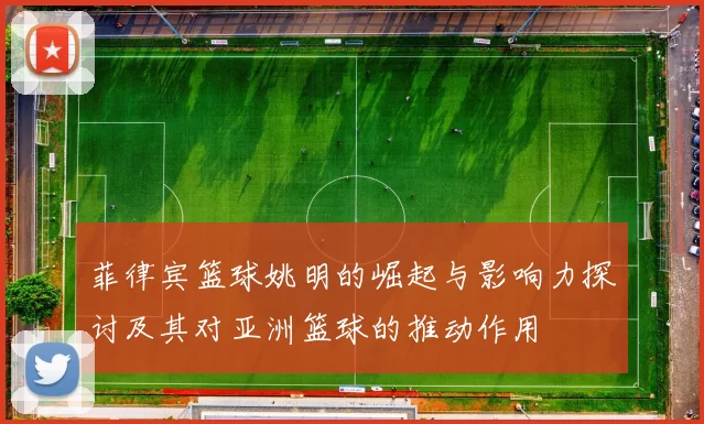 菲律宾篮球姚明的崛起与影响力探讨及其对亚洲篮球的推动作用