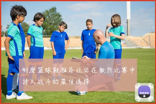 耐磨篮球鞋推荐让你在激烈比赛中持久战斗的最佳选择