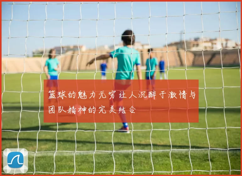 篮球的魅力无穷让人沉醉于激情与团队精神的完美结合