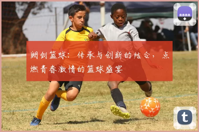 阙剑篮球：传承与创新的结合，点燃青春激情的篮球盛宴