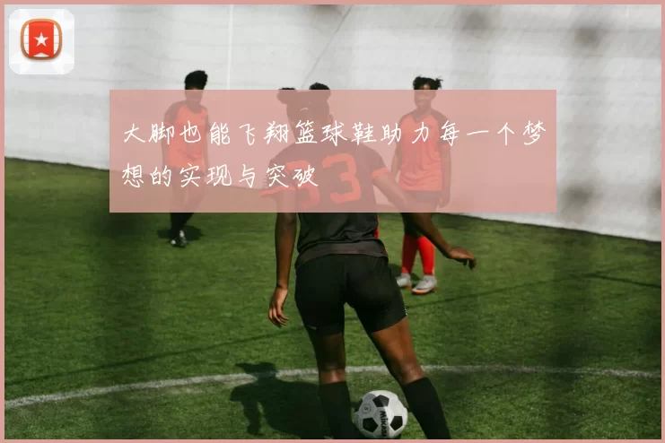 大脚也能飞翔篮球鞋助力每一个梦想的实现与突破