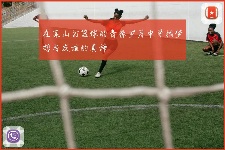 在莱山打篮球的青春岁月中寻找梦想与友谊的真谛