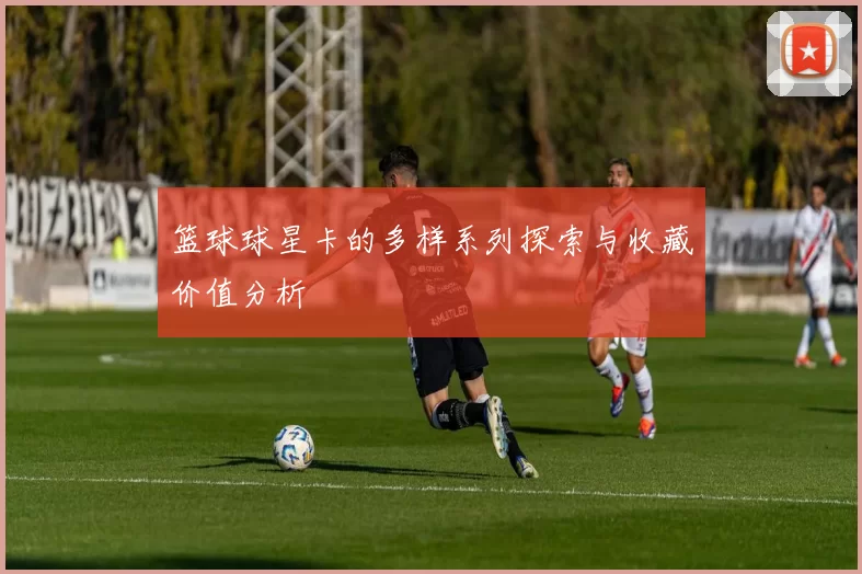 篮球球星卡的多样系列探索与收藏价值分析