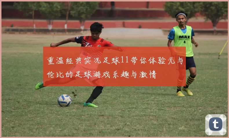 重温经典实况足球11带你体验无与伦比的足球游戏乐趣与激情